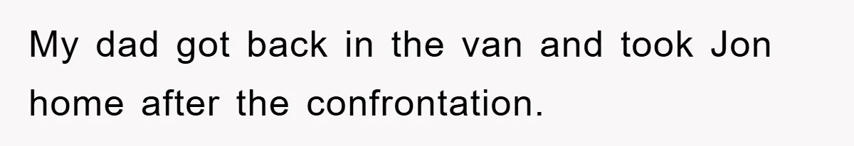 My dad got back in the van and took Jon home after the confrontation.