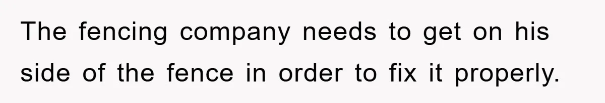 The fencing company needs to get on his side of the fence in order to fix it properly.