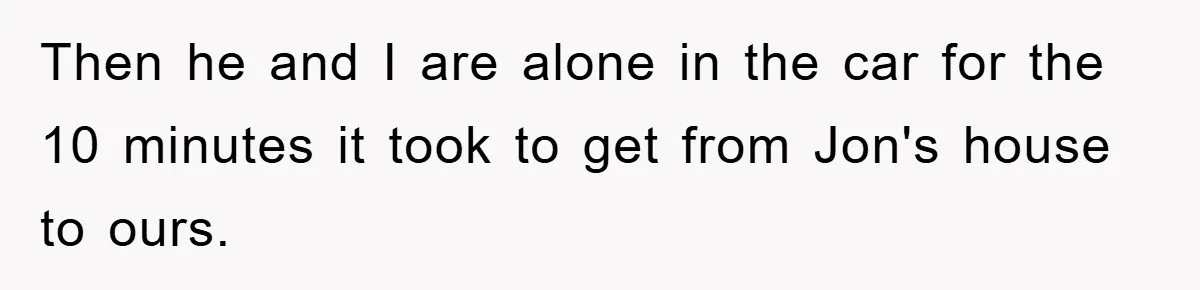 Then he and I are alone in the car for the 10 minutes it took to get from Jon's house to ours.