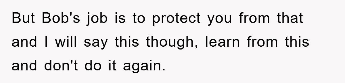 But Bob's job is to protect you from that and I will say this though, learn from this and don't do it again.