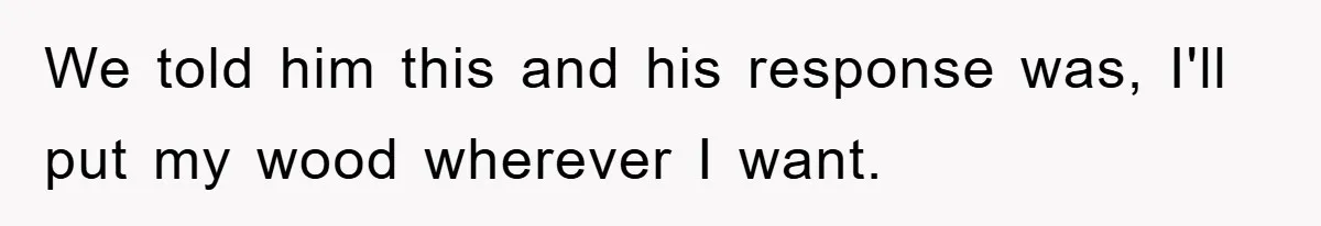 We told him this and his response was, I'll put my wood wherever I want.
