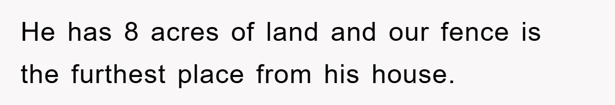 He has 8 acres of land and our fence is the furthest place from his house.