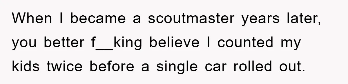When I became a scoutmaster years later, you better f__king believe I counted my kids twice before a single car rolled out.