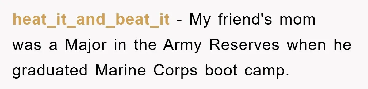 heat_it_and_beat_it − My friend's mom was a Major in the Army Reserves when he graduated Marine Corps boot camp.