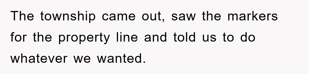 The township came out, saw the markers for the property line and told us to do whatever we wanted.