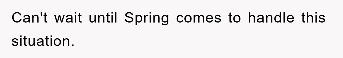 Can't wait until Spring comes to handle this situation.