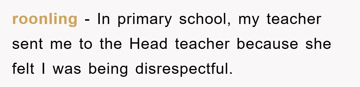 roonling − In primary school, my teacher sent me to the Head teacher because she felt I was being disrespectful.