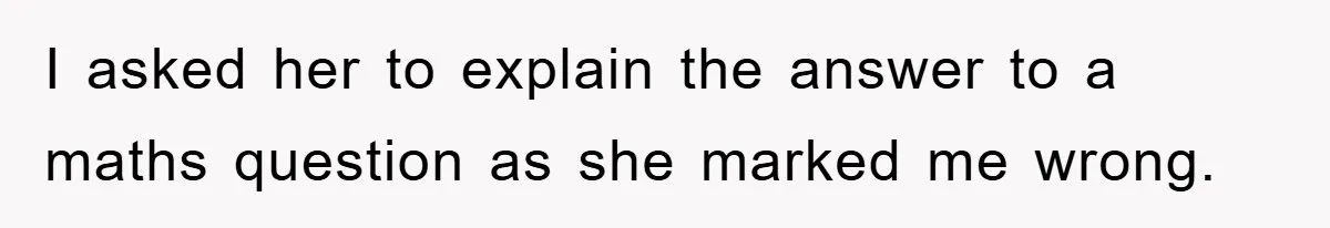 I asked her to explain the answer to a maths question as she marked me wrong.