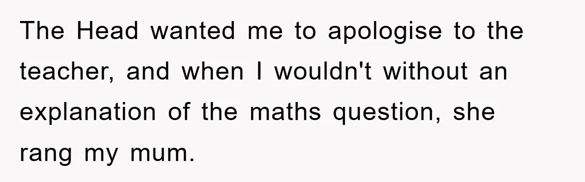 The Head wanted me to apologise to the teacher, and when I wouldn't without an explanation of the maths question, she rang my mum.