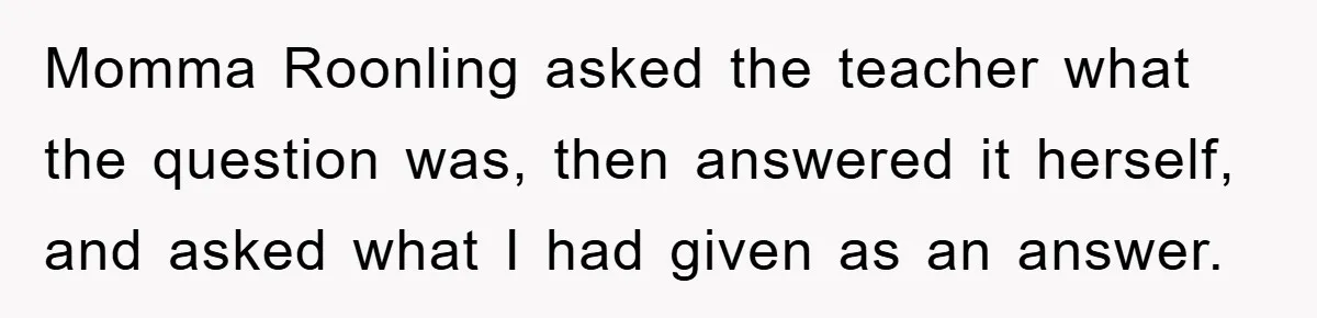 Momma Roonling asked the teacher what the question was, then answered it herself, and asked what I had given as an answer.