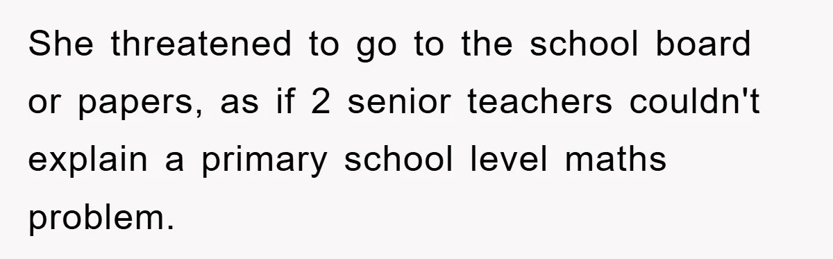 She threatened to go to the school board or papers, as if 2 senior teachers couldn't explain a primary school level maths problem.