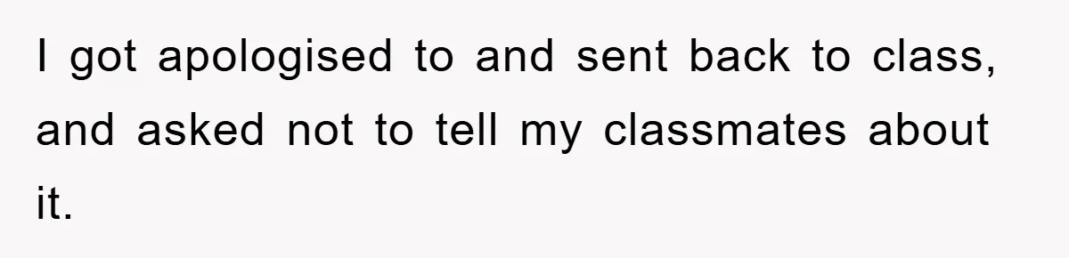 I got apologised to and sent back to class, and asked not to tell my classmates about it.