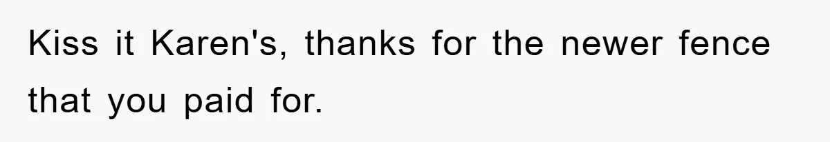 Kiss it Karen's, thanks for the newer fence that you paid for.