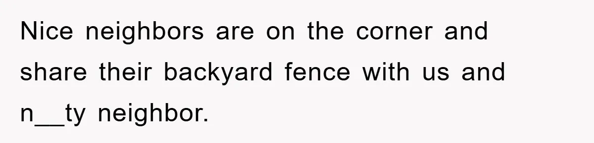 Nice neighbors are on the corner and share their backyard fence with us and n__ty neighbor.
