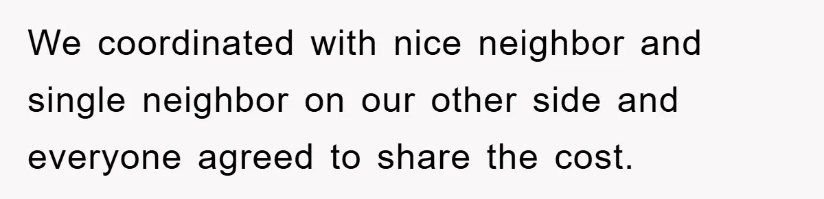 We coordinated with nice neighbor and single neighbor on our other side and everyone agreed to share the cost.