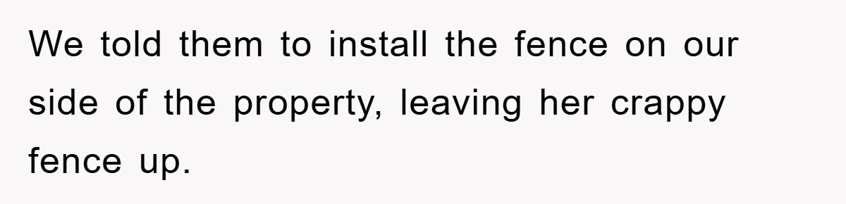 We told them to install the fence on our side of the property, leaving her crappy fence up.
