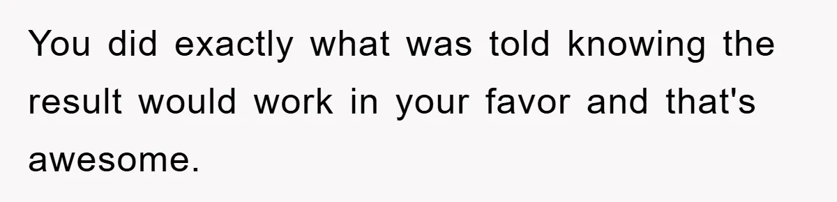 You did exactly what was told knowing the result would work in your favor and that's awesome.