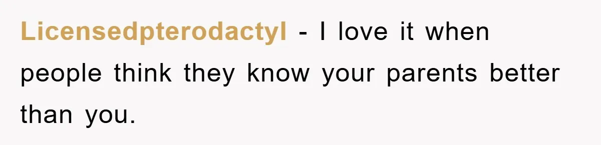 Licensedpterodactyl − I love it when people think they know your parents better than you.