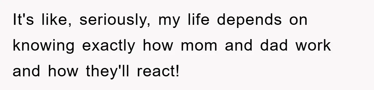 It's like, seriously, my life depends on knowing exactly how mom and dad work and how they'll react!