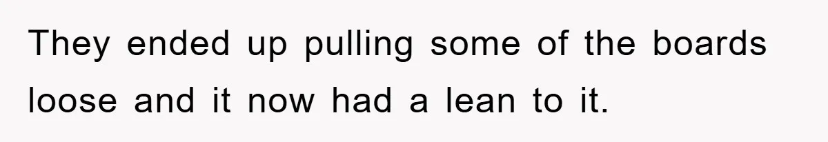 They ended up pulling some of the boards loose and it now had a lean to it.