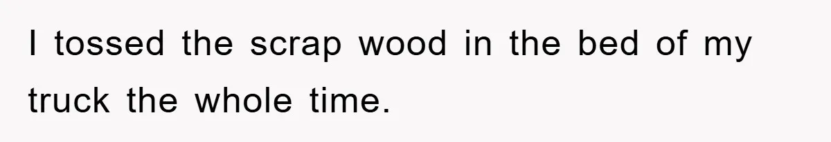 I tossed the scrap wood in the bed of my truck the whole time.