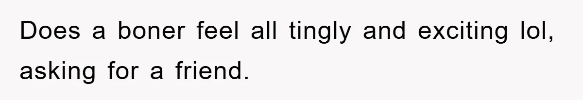 Does a boner feel all tingly and exciting lol, asking for a friend.