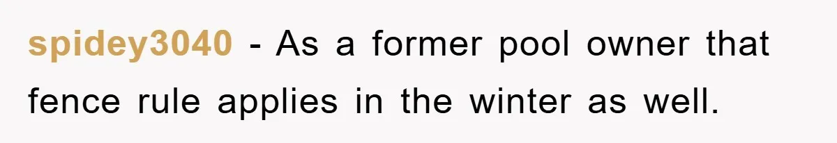 spidey3040 − As a former pool owner that fence rule applies in the winter as well.