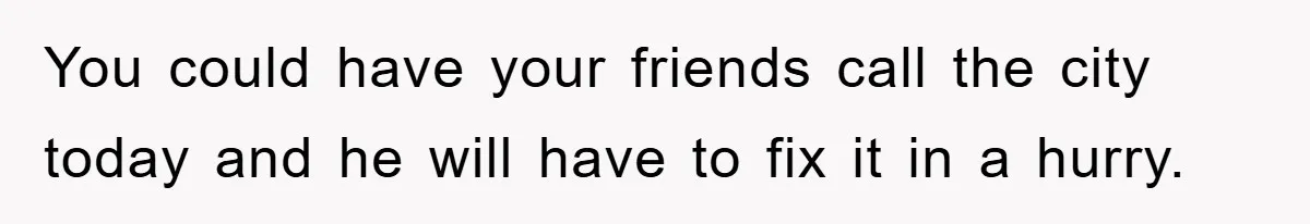 You could have your friends call the city today and he will have to fix it in a hurry.
