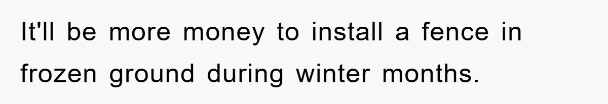 It'll be more money to install a fence in frozen ground during winter months.