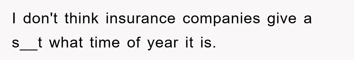 I don't think insurance companies give a s__t what time of year it is.
