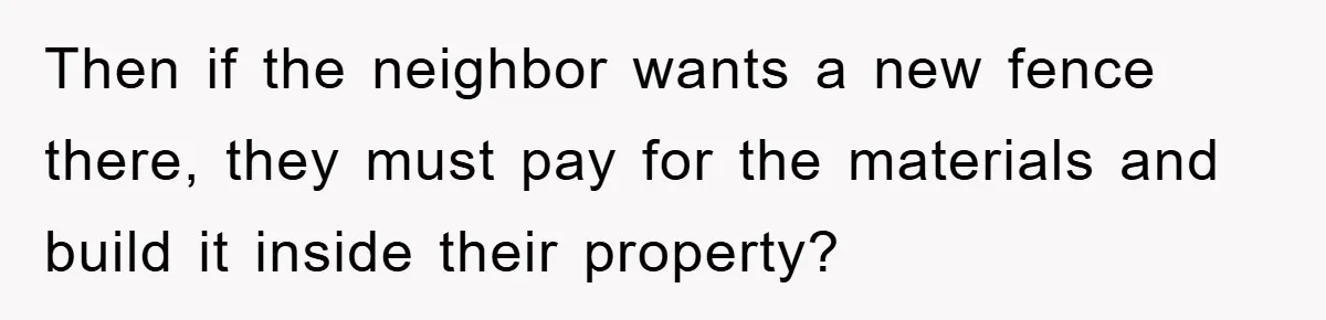 Then if the neighbor wants a new fence there, they must pay for the materials and build it inside their property?