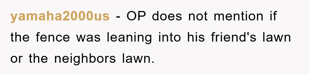 yamaha2000us − OP does not mention if the fence was leaning into his friend's lawn or the neighbors lawn.
