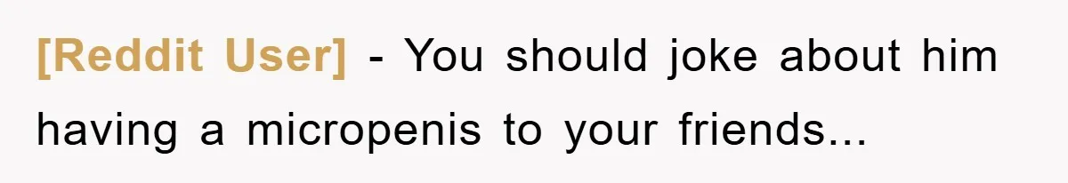 [Reddit User] - You should joke about him having a micropenis to your friends...