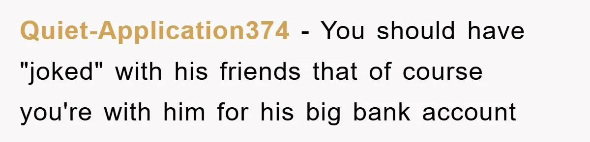 Quiet-Application374 - You should have "joked" with his friends that of course you're with him for his big bank account
