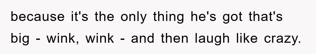 because it's the only thing he's got that's big - wink, wink - and then laugh like crazy.