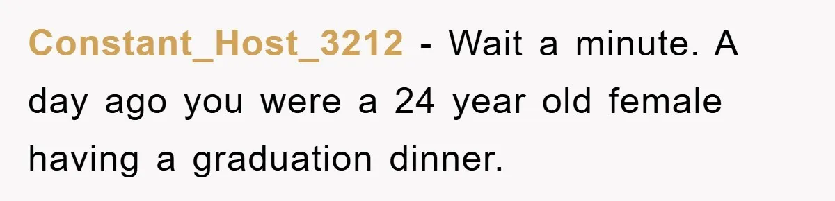 Constant_Host_3212 - Wait a minute. A day ago you were a 24 year old female having a graduation dinner.