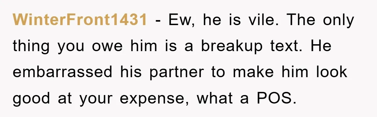 WinterFront1431 - Ew, he is vile. The only thing you owe him is a breakup text. He embarrassed his partner to make him look good at your expense, what a...