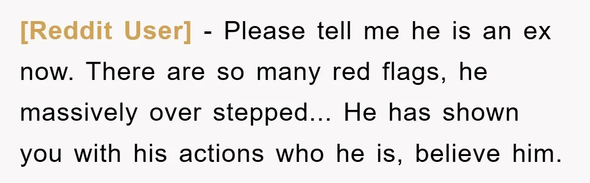 [Reddit User] - Please tell me he is an ex now. There are so many red flags, he massively over stepped... He has shown you with his actions who he...