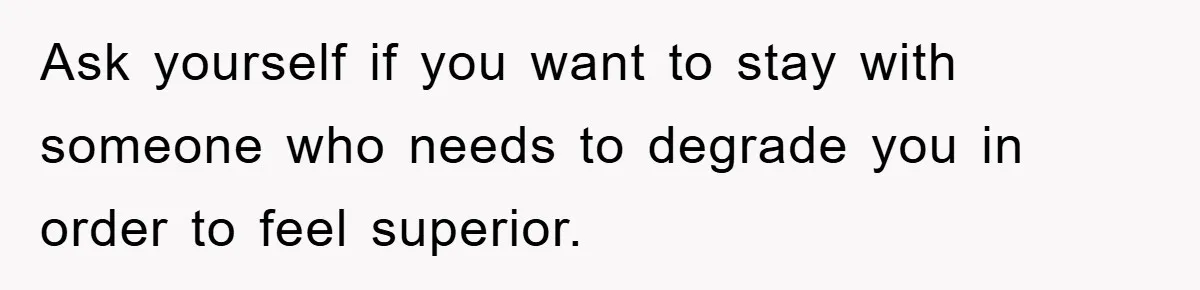 Ask yourself if you want to stay with someone who needs to degrade you in order to feel superior.