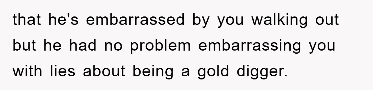 that he's embarrassed by you walking out but he had no problem embarrassing you with lies about being a gold digger.