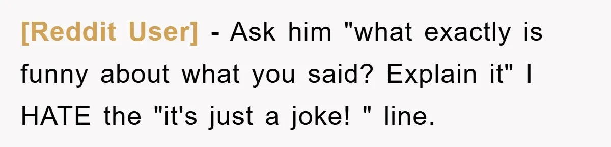 [Reddit User] - Ask him "what exactly is funny about what you said? Explain it" I HATE the "it's just a joke! " line.