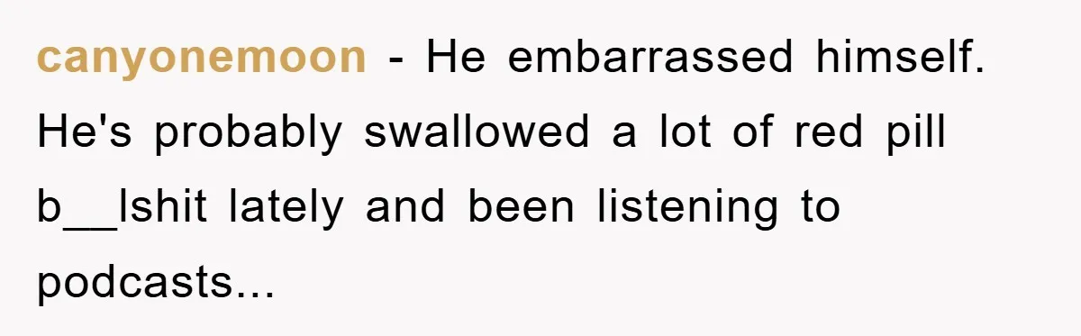 canyonemoon - He embarrassed himself. He's probably swallowed a lot of red pill b__lshit lately and been listening to podcasts...