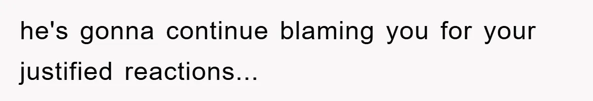 he's gonna continue blaming you for your justified reactions...