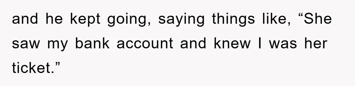 and he kept going, saying things like, “She saw my bank account and knew I was her ticket.”