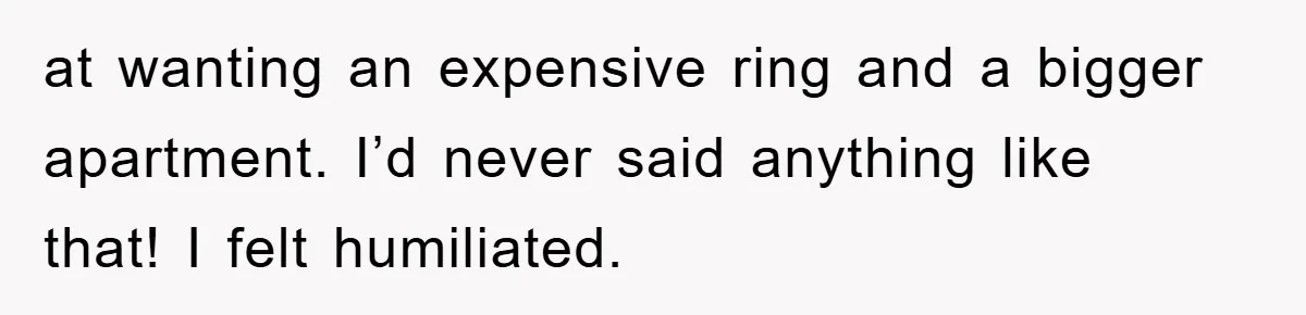 at wanting an expensive ring and a bigger apartment. I’d never said anything like that! I felt humiliated.