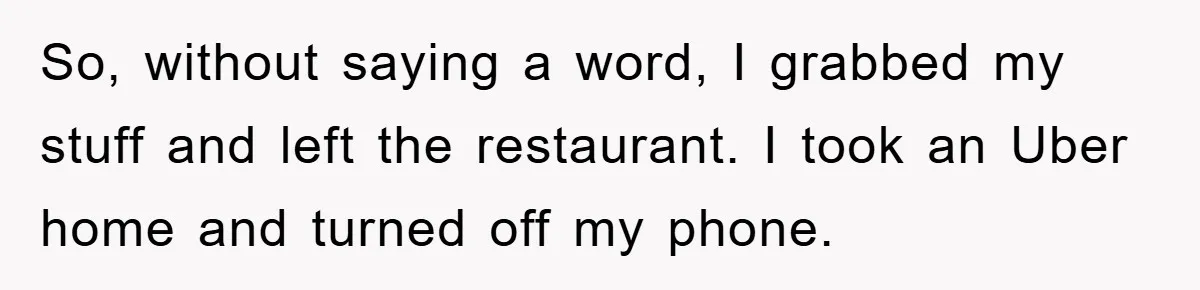 So, without saying a word, I grabbed my stuff and left the restaurant. I took an Uber home and turned off my phone.