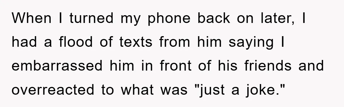 When I turned my phone back on later, I had a flood of texts from him saying I embarrassed him in front of his friends and overreacted to what was...