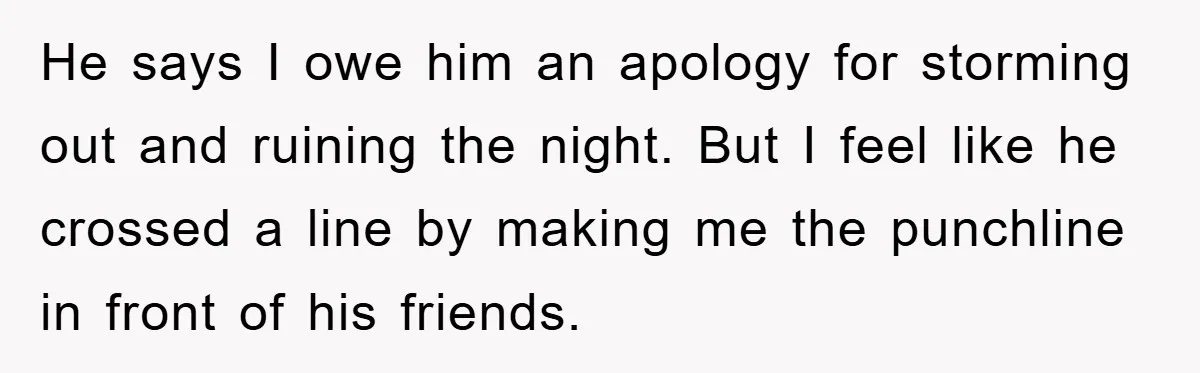 He says I owe him an apology for storming out and ruining the night. But I feel like he crossed a line by making me the punchline in front of...