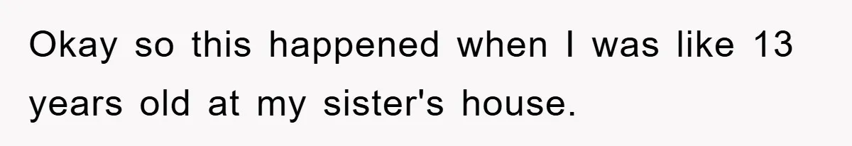 Okay so this happened when I was like 13 years old at my sister's house.