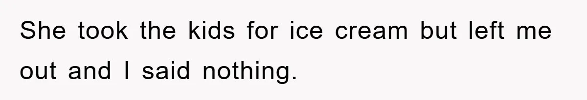 She took the kids for ice cream but left me out and I said nothing.